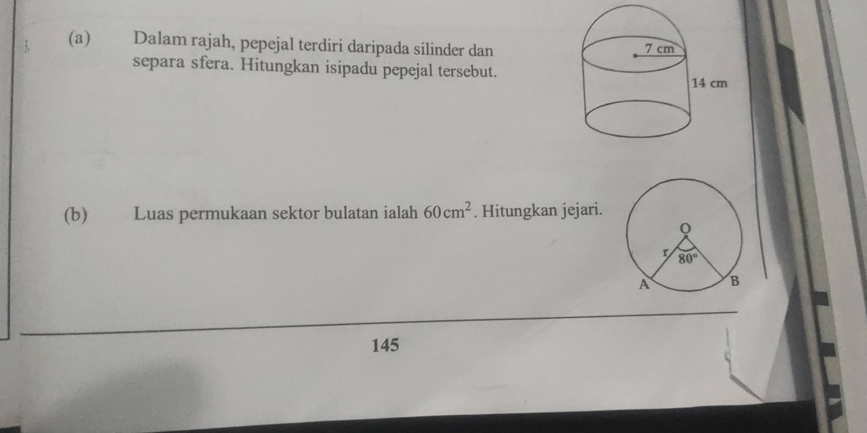 Dalam rajah, pepejal terdiri daripada silinder dan
separa sfera. Hitungkan isipadu pepejal tersebut.
(b) Luas permukaan sektor bulatan ialah 60cm^2. Hitungkan jejari.
145