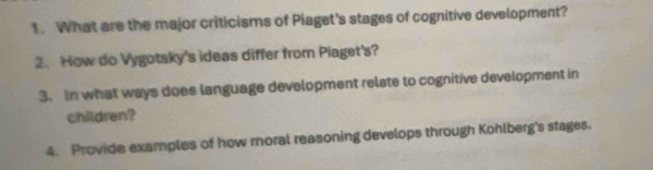 What are the major criticisms of Piaget's stages of cognitive development? 
2. How do Vygotsky's ideas differ from Piaget's? 
3. In what ways does language development relate to cognitive development in 
children? 
4. Provide examples of how moral reasoning develops through Kohlberg's stages.