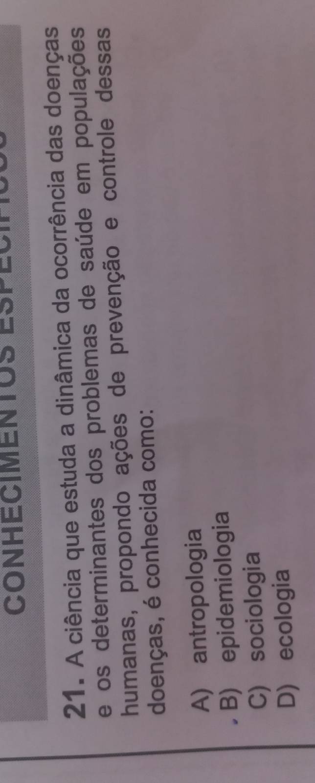 CONHECIMentOs Espéc
21. A ciência que estuda a dinâmica da ocorrência das doenças
e os determinantes dos problemas de saúde em populações
humanas, propondo ações de prevenção e controle dessas
doenças, é conhecida como:
A) antropologia
B) epidemiologia
C) sociologia
D) ecologia