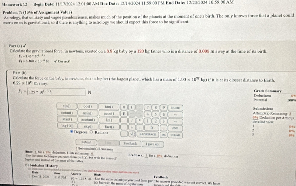 Homework 12 Begin Date: 11/17/2024 12:01:00 AM Due Date: 12/14/2024 11:59:00 PM End Date: 12/23/2024 10:59:00 AM
Problem 7: (10% of Assignment Value)
Astrology, that unlikely and vague pseudoscience, makes much of the position of the planets at the moment of one's birth. The only known force that a planet could
exerts on us is gravitational, so if there is anything to astrology we should expect this force to be significant.
Part (a) √
Calculate the gravitational force, in newtons, exerted on a 3.9 kg baby by a 120 kg father who is a distance of 0.095 m away at the time of its birth.
F_1=1.46· _10(-6)
F_1=3.460* 10^(-8)N √ Correct!
Part (b)
Calculate the force on the baby, in newtons, due to Jupiter (the largest planet, which has a mass of 1.90* 10^(27)kg) if it is at its closest distance to Earth,
6.29* 10^(11) m away Grade Summary
F) = [1.25 * 10( ③ N Deductions 100%
0%
Potential
sin() cos() tan( ) π ( 7 8 9 HOME Submissions
cotan( ) asin() acos() E 4 5 6 Attempt(s) Remaining: 2 Deduction per Attempt
0%
atan() acotan( ) ln() / 1 2 3 detailed view
1
0%
log10() exp( ) fact( ) + 0 END 2 0%
Degrees Radians V( BACKSPACE CLEAR
  
3
0”
Sabest I that Feedback I gave up!
3Submission(s) Remaining
Hnts: 1 for a 0° deduction. Hints remaining frac 0 Feedback: for a_ * deduction
-Use the same techrique you used from part (a), but with the mass of
Jupster now instead of the mass of the father
Submission History
_
C     f in Ensiorn Sandard Toea Ral sadrsson dete ennes nuticate late work
Date Time Answer Feedback
1 Dec 11, 2024 12 11 PM P_2=1.25· 10' Hints
Use the same technique you used from part The answer provided was not correct. We have
5 ) 0), but with the mass of Jupiter now