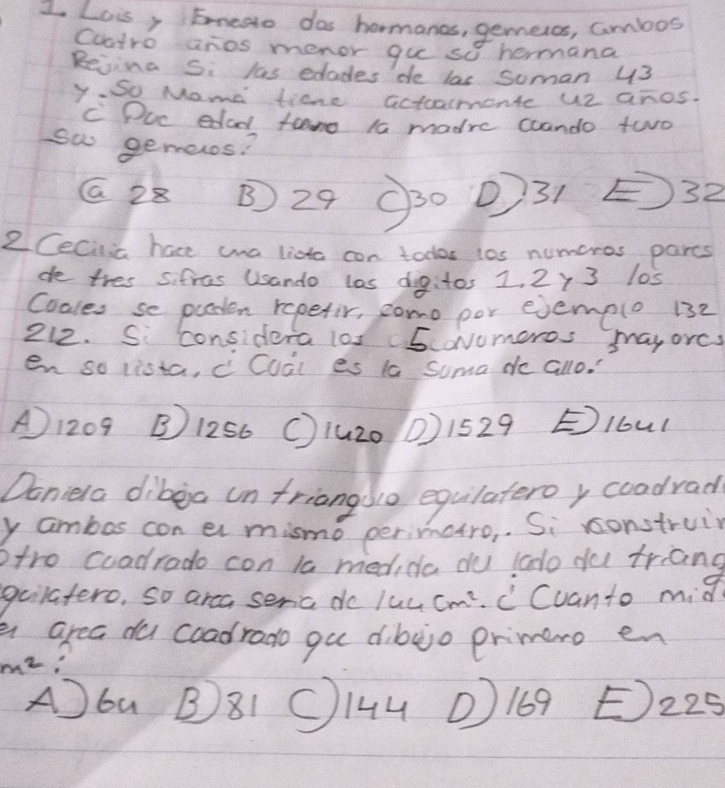 Luis, Eneao dos hormanos, gemeros, ambos
Cuatro anos menor gue so hermana
Rejing Si las edades de las Suman 43
y So Mame ticne actoamente u2 anos.
C Duc edad famo t0 madre coando two
sw gemenos?
G 28 B 29 O3o P31 32
2Cecila have wa lista con todos los numeros parcs
de thes sifras Usando las dig:tos 1. 2y 3 los
Coales se puaten repetir, como por ejemelo 132
212. Si considera los 5ovumoros mayores
en so lista, c Cual es 1 suma de allo.
A1209 B1256 (1uz0 0) 1529 Elbul
Doniela dibea un friangdo equlateroy coodrad
y ambos con ar mismo perimctro,. Si construin
ptro coadrado con is medide du lado du triang
gulatero, so arca seric do luc cm^2 C Cuanto mid
a area du coadrado gu dibejo primero en
m^2
Abu B81 OI4u ①169 E225