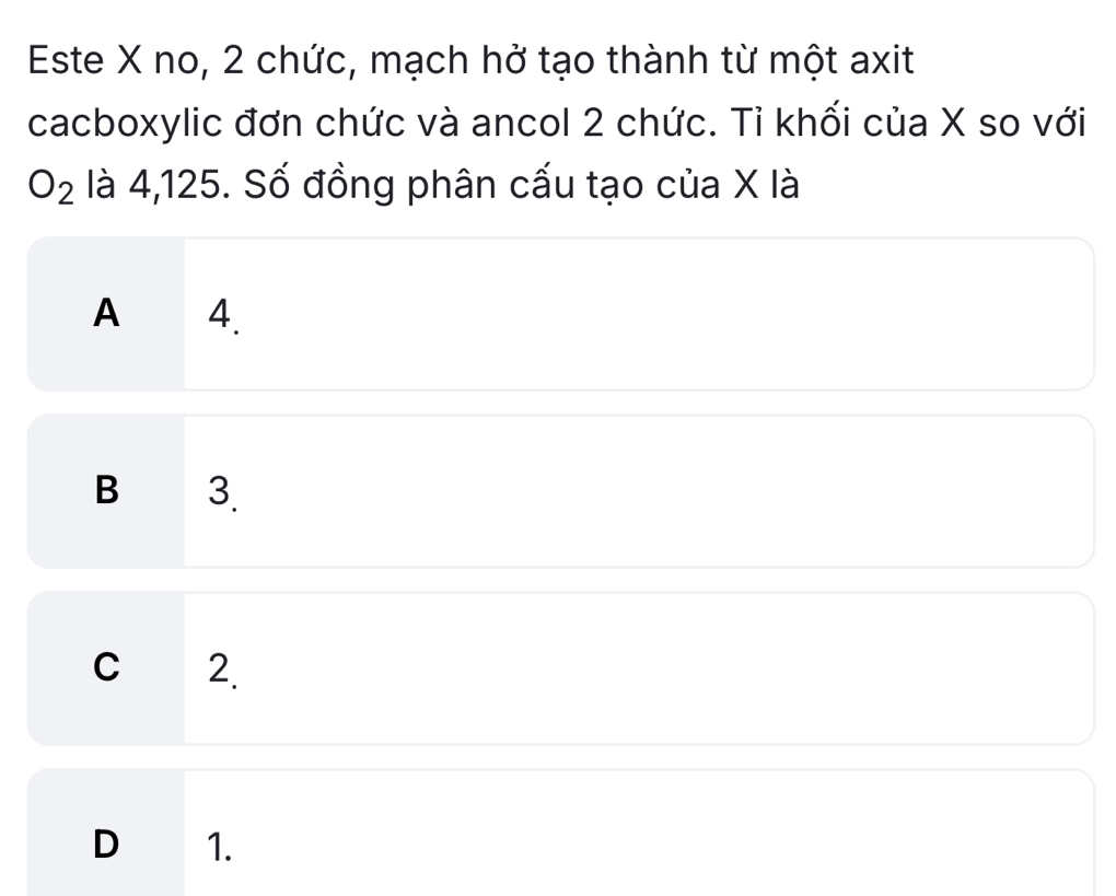 Este X no, 2 chức, mạch hở tạo thành từ một axit
cacboxylic đơn chức và ancol 2 chức. Tỉ khối của X so với
O_2 là 4,125. Số đồng phân cấu tạo của X là
A 4.
B 3.
C 2
D 1.