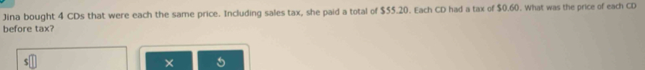 Jina bought 4 CDs that were each the same price. Including sales tax, she paid a total of $55.20. Each CD had a tax of $0.60. What was the price of each CD 
before tax?