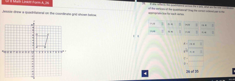 Gr 8 Math LinkIt! Form A_26
26. If she reflects the quadrilateral across the x-axis, what are the new coordinates
of the vertices of the quadrilateral? Drag the correct ordered pair to the
Jessie drew a quadrilateral on the coordinate grid shown below.
appropriate box for each vertex.
|
A'= (4,-2) =
B^(-frac 1)2 (1,-2)
C'=
D'=
26 of 35
931