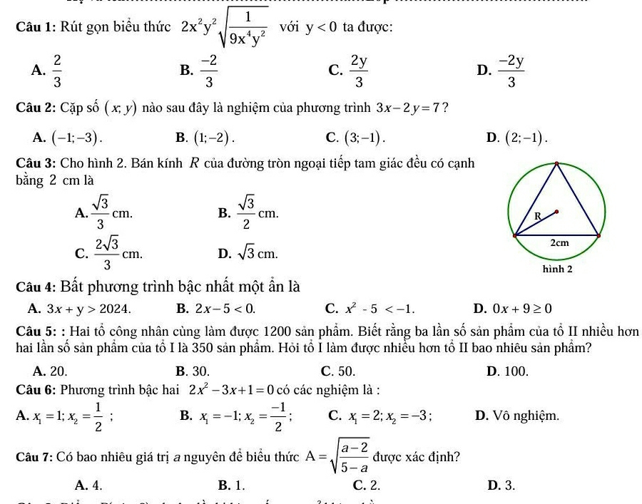 Rút gọn biểu thức 2x^2y^2sqrt(frac 1)9x^4y^2 với y<0</tex> ta được:
A.  2/3   (-2)/3   2y/3   (-2y)/3 
B.
C.
D.
Câu 2: Cặp số (x,y) nào sau đây là nghiệm của phương trình 3x-2y=7 ?
A. (-1;-3). B. (1;-2). C. (3;-1). D. (2;-1).
Câu 3: Cho hình 2. Bán kính R của đường tròn ngoại tiếp tam giác đều có cạnh
bằng 2 cm là
A.  sqrt(3)/3 cm.  sqrt(3)/2 cm.
B.
C.  2sqrt(3)/3 cm. D. sqrt(3)cm.
Câu 4: Bất phương trình bậc nhất một ẩn là
A. 3x+y>2024. B. 2x-5<0. C. x^2-5 D. 0x+9≥ 0
Câu 5: : Hai tổ công nhân cùng làm được 1200 sản phẩm. Biết rằng ba lần số sản phẩm của tổ II nhiều hơn
hai lần số sản phẩm của tổ I là 350 sản phẩm. Hỏi tổ I làm được nhiều hơn tổ II bao nhiêu sản phẩm?
A. 20. B. 30. C. 50. D. 100.
Câu 6: Phương trình bậc hai 2x^2-3x+1=0 có các nghiệm là :
A. x_1=1;x_2= 1/2 ; B. x_1=-1;x_2= (-1)/2  C. x_1=2;x_2=-3 : D. Vô nghiệm.
Câu 7: Có bao nhiêu giá trị a nguyên để biểu thức A=sqrt(frac a-2)5-a được xác định?
A. 4. B. 1. C. 2. D. 3.