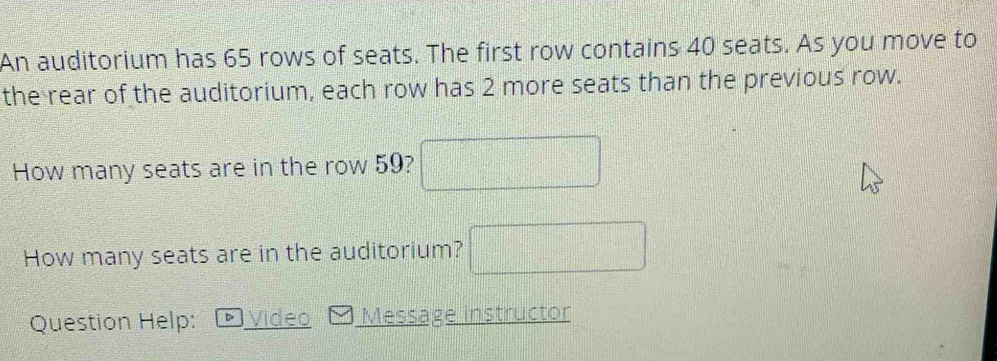 An auditorium has 65 rows of seats. The first row contains 40 seats. As you move to 
the rear of the auditorium, each row has 2 more seats than the previous row. 
How many seats are in the row 59? □ 
How many seats are in the auditorium? □ 
Question Help: Video Message instructor