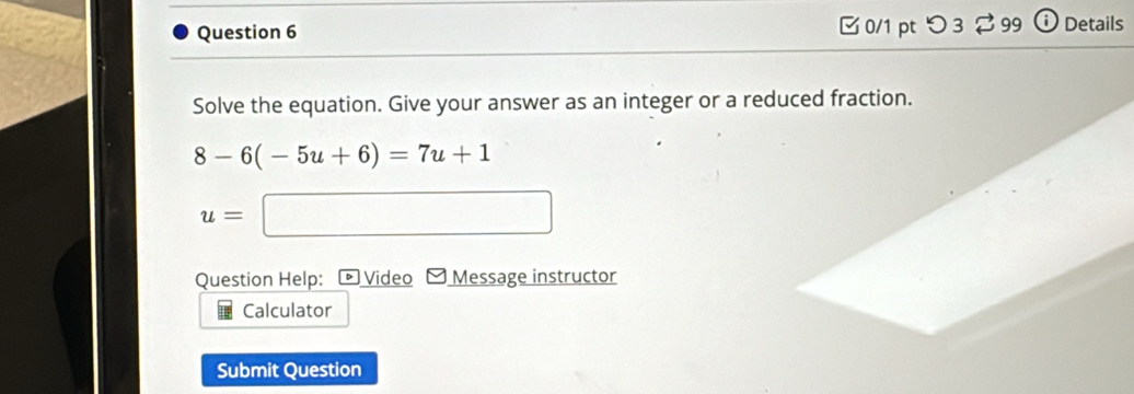 □ 0/1 pt つ 3 99 Details 
Solve the equation. Give your answer as an integer or a reduced fraction.
8-6(-5u+6)=7u+1
u=□
Question Help: Video Message instructor 
Calculator 
Submit Question