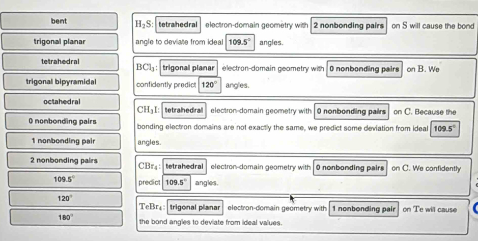 H_2S
bent :tetrahedral electron-domain geometry with 2 nonbonding pairs on S will cause the bond
trigonal planar angle to deviate from ideal 109.5° angles.
tetrahedral
BCl_3 : trigonal planar electron-domain geometry with 0 nonbonding pairs on B. We
trigonal bipyramidal confidently predict 120° angles.
octahedral
. 1 3 I: tetrahedral electron-domain geometry with 0 nonbonding pairs on C. Because the
0 nonbonding pairs bonding electron domains are not exactly the same, we predict some deviation from ideal 109.5°
1 nonbonding pair angles.
2 nonbonding pairs CBr₄ : tetrahedral electron-domain geometry with 0 nonbonding pairs on C. We confidently
109.5°
predict 109.5° angles.
120°
TeBr₄ : trigonal planar electron-domain geometry with 1 nonbonding pair on Te will cause
180°
the bond angles to deviate from ideal values.