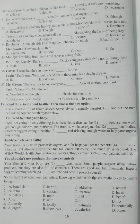 Lots of parents let their children eat fast food _knowing it isn't very nourishing.
A. although B. despite C. because D. becasue of
D. although
51. He doesn't like sweets _he really likes soda and sugary drinks.
A. since B. despite C. because
52. _trying to promote healthy eating habits, the school cafeteria still serves junk food. D. Despite of
A. Because of B. Though C. In spite of
53. They still sit and play video games all day _understanding the harm of being lazy. D. becasue of
A. although B. despite C. because
54. Dr. Jones: "Although kids love using their phones, too much _is bad for them"
Mrs. Smith: "How much is OK?"
A. screen time B. fast food C. sleep D. fat
55. Mandy: "Drinking fruit juice is the same as eating fruit."
Paul: 'No, Mandy. That's a . Doctors suggest eating fruit, not drinking juice,"
A. myth B. detox C. risk D. nutrient
56. Chris: "I read that the sun makes our _strong.
Leah: "That's true. We should spend ten to thirty minutes a day in the sun."
A. fat B. cafeteria C. virus D. bones
57. Mr. Green: "That's all for today, everybody._ . You all worked very hard."
Jack: "Thank you, Mr. Green."
A. You didn't do enough B. Thanks for your time
C. Please open your books D. Class starts in five minutes
IV. Read the article about health. Then choose the best option
The internet is full of health advice. Some advice is actually harmful. Let's find out the truth
behind the popular health myths below.
You need to detox your body.
From not eating to only drinking juice these detox diets can be (1) _because you won't
get enough calories and nutrients. The truth is, we have organs that (2) _our bodies.
Doctors suggest eating a healthy (3) _and drinking enough water to help your organs
stay strong.
Fat-free diets are healthy.
Your body needs fat to protect its organs, and fat helps you get the benefits (4) _some
vitamins. Fat also helps you feel full for longer. Of course, too much fat is also bad. The
WHO (World Health Organization) suggests getting less than 30% of your calories from fat.
You shouldn't use products that have chemicals.
Your food and your body are (5) _chemicals. Some people suggest using natural
products, but they are also full of chemicals. There are good and bad chemicals. Experts
suggest learning which (6) _are safe and how to protect yourself.
So, be careful of what you read online. Knowing which health tips are myths is key to healthy
living.
1. A. beneficial B. harmful C. addictive D. natural
2. A. detox B. contain C. organize D. harm
3. A. balance B. myth C. diet D. benefit
4. A. to B. with C. on D. from
5. A. mostly B. totally C. naturally D. benfecially
6. A. organs B. chemicals C. calories D. bones
16