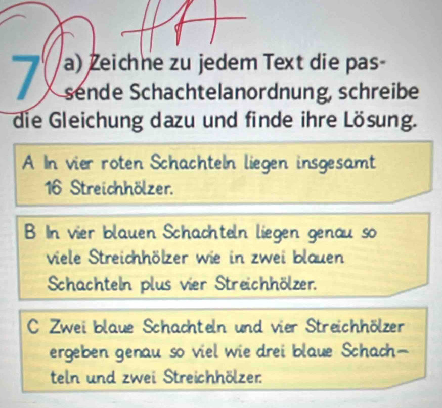 Žeichne zu jedem Text die pas-
sende Schachtelanordnung, schreibe
die Gleichung dazu und finde ihre Lösung.
A In vier roten Schachteln liegen insgesamt
16 Streichhölzer.
B In vier blauen Schachteln liegen genau so
viele Streichhölzer wie in zwei blauen
Schachteln plus vier Streichhölzer.
C Zwei blaue Schachteln und vier Streichhölzer
ergeben genau so viel wie drei blaue Schach-
teln und zwei Streichhölzer: