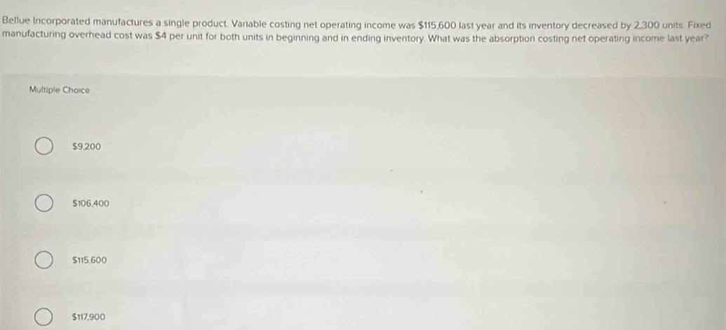 Bellue Incorporated manufactures a single product. Variable costing net operating income was $115,600 last year and its inventory decreased by 2,300 units. Fixed
manufacturing overhead cost was $4 per unit for both units in beginning and in ending inventory. What was the absorption costing net operating income last year?
Multiple Choice
$9,200
$106,400
$115,600
$117,900