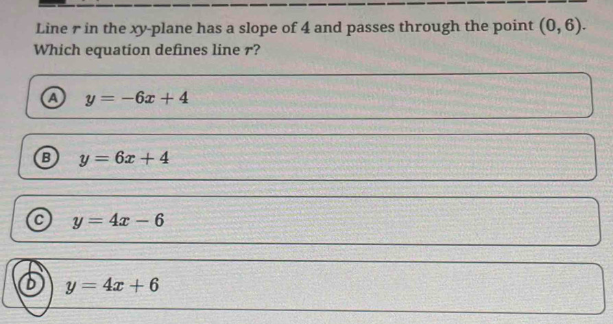 Line r in the xy -plane has a slope of 4 and passes through the point (0,6). 
Which equation defines line r?
a y=-6x+4
B y=6x+4
a y=4x-6
6 y=4x+6