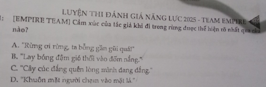 LUYỆN THI đÁNH GIá nănG LựC 2025 - teAM EMPIre
1: [EMPIRE TEAM] Cảm xúc của tác giả khỉ đi trong rùng được thế hiện rõ nhất qua câu
nào?
A. ''Rừng ơi rừng, ta bỗng gần gũi quá!''
B. 'Lay bóng đậm gió thối vào đốm nắng.'
C. ''Cây cúc đẳng quên lòng mình đang đắng.''
D. ''Khuôn mặt người chạmn vào mặt lá.''