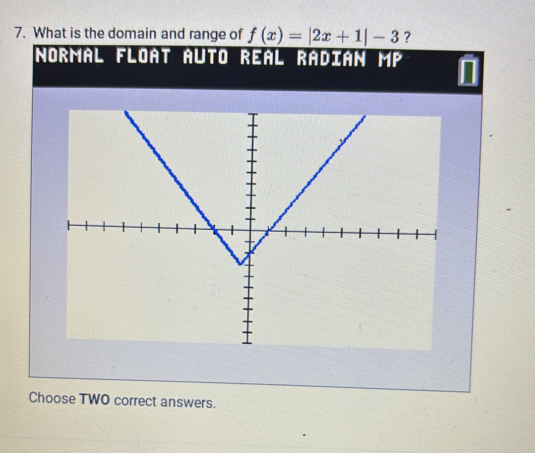 What is the domain and range of f(x)=|2x+1|-3 ? 
Normal Float Auto Real Radián mP 
Choose TWO correct answers.