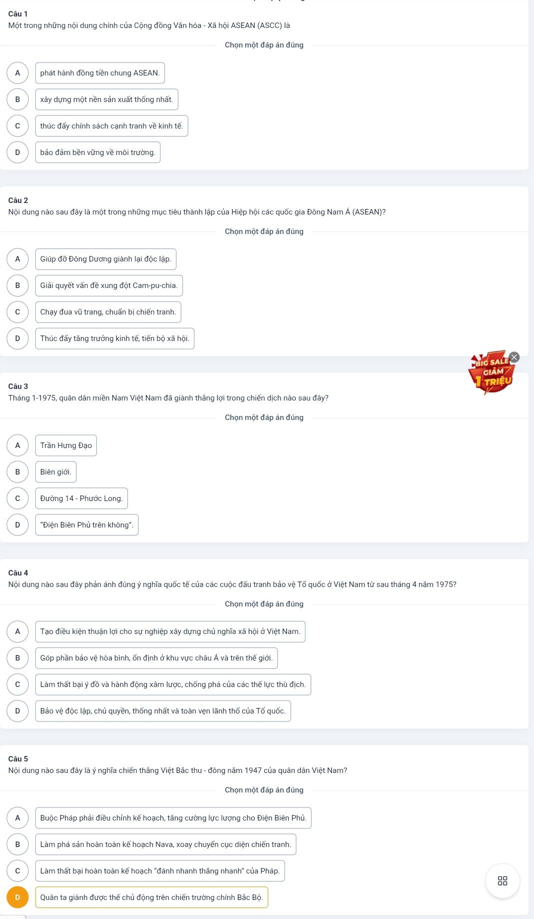 Một trong những nội dung chính của Cộng đồng Văn hóa - Xã hội ASEAN (ASCC) là
Chọn một đáp án đúng
A phát hành đồng tiền chung ASEAN.
B xây dựng một nền sản xuất thống nhất.
C thúc đẩy chính sách cạnh tranh về kinh tế.
bảo đảm bền vững về môi trường.
Câu 2
Nội dung nào sau đây là một trong những mục tiêu thành lập của Hiệp hội các quốc gia Đông Nam Á (ASEAN)?
Chọn một đáp án đúng
A Giúp đỡ Đông Dương giành lại độc lập.
B Giải quyết vấn đề xung đột Cam-pu-chia.
C Chạy đua vũ trang, chuẩn bị chiến tranh.
D Thúc đẩy tăng trưởng kinh tế, tiến bộ xã hội.
Câu 3
Tháng 1-1975, quân dân miền Nam Việt Nam đã giành thắng lợi trong chiến dịch nào sau đây?
Chọn một đáp án đúng
A Trần Hưng Đạo
B Biên giới.
C Đường 14 - Phước Long.
D “Điện Biên Phủ trên không”.
Câu 4
Nội dung nào sau đây phản ánh đúng ý nghĩa quốc tế của các cuộc đấu tranh bảo vệ Tổ quốc ở Việt Nam từ sau tháng 4 năm 1975?
Chọn một đáp án đúng
A Tạo điều kiện thuận lợi cho sự nghiệp xây dựng chủ nghĩa xã hội ở Việt Nam.
B Góp phần bảo vệ hòa bình, ổn định ở khu vực châu Á và trên thế giới.
C Làm thất bại ý đồ và hành động xâm lược, chống phá của các thế lực thù địch.
D Bảo vệ độc lập, chủ quyền, thống nhất và toàn vẹn lãnh thổ của Tổ quốc
Câu 5
Nội dung nào sau đây là ý nghĩa chiến thắng Việt Bắc thu - đông năm 1947 của quân dân Việt Nam?
Chọn một đáp án đúng
A Buộc Pháp phải điều chỉnh kế hoạch, tăng cường lực lượng cho Điện Biên Phủ.
B Làm phá sản hoàn toàn kế hoạch Nava, xoay chuyển cục diện chiến tranh.
C Làm thất bại hoàn toàn kế hoạch "đánh nhanh thắng nhanh" của Pháp.
8
D Quân ta giành được thế chủ động trên chiến trường chính Bắc Bộ.