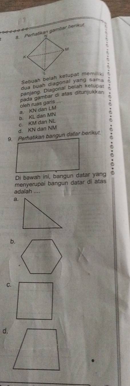 Perhatikan gambar berikut
dua buah diagonal yang sama
panjang. Diagonal belah ketupat
pada gambar di atas ditunjukkan
oleh ruas garis ....
a. KN dan LM
b. KL dan MN
c. KM dan NL
d. KN dan NM
Di bawah ini, bangun datar yang
menyerupai bangun datar di atas
adalah ....
a.
b.
C.
d.