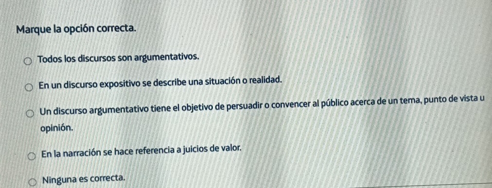 Marque la opción correcta.
Todos los discursos son argumentativos.
En un discurso expositivo se describe una situación o realidad.
Un discurso argumentativo tiene el objetivo de persuadir o convencer al público acerca de un tema, punto de vista u
opinión.
En la narración se hace referencia a juicios de valor.
Ninguna es correcta.