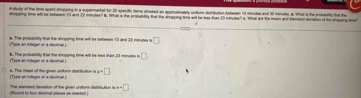 A study of the time spent shopping in a supermarket for 20 specific items showed an approximately uniform distribution between 10 minutes and 30 minutes. a. What is the probability that the 
shopping time will be between 13 and 22 minutes? b. What is the probability that the shopping time will be less than 23 minutes? c. What are the mean and standard deviation of the shopping time? 
a. The probability that the shopping time will be between 13 and 22 minutes is □. 
(Type an integer or a decimal.) 
b. The probability that the shopping time will be less than 23 minutes is □. 
(Type an integer or a decimal.) 
s. The mean of the given uniform distribution is mu =□. 
(Type an integer or a decimal.) 
The standard deviation of the given uniform distribution is sigma =□. 
(Round to four decimal places as needed.)