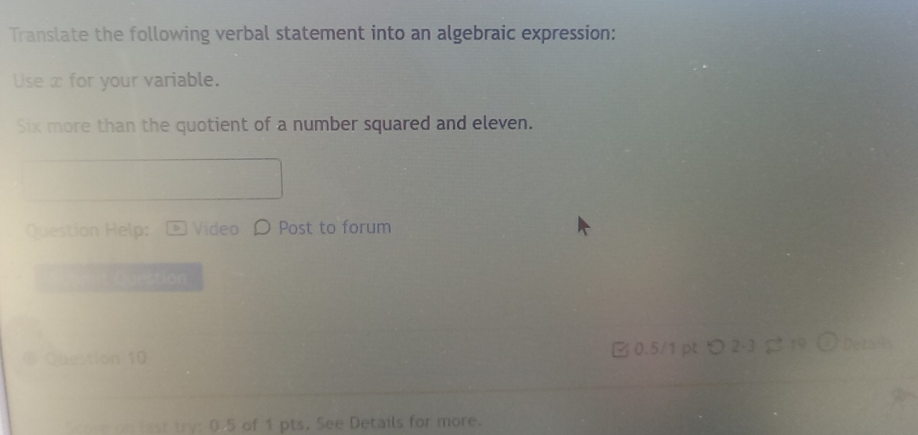 Translate the following verbal statement into an algebraic expression: 
Use x for your variable. 
Six more than the quotient of a number squared and eleven. 
Question Help: Video Post to forum 
u estion 
Question 10 □ 0.5/1 pt つ 2-3 19 Deta 
o est try: 0.5 of 1 pts. See Details for more.