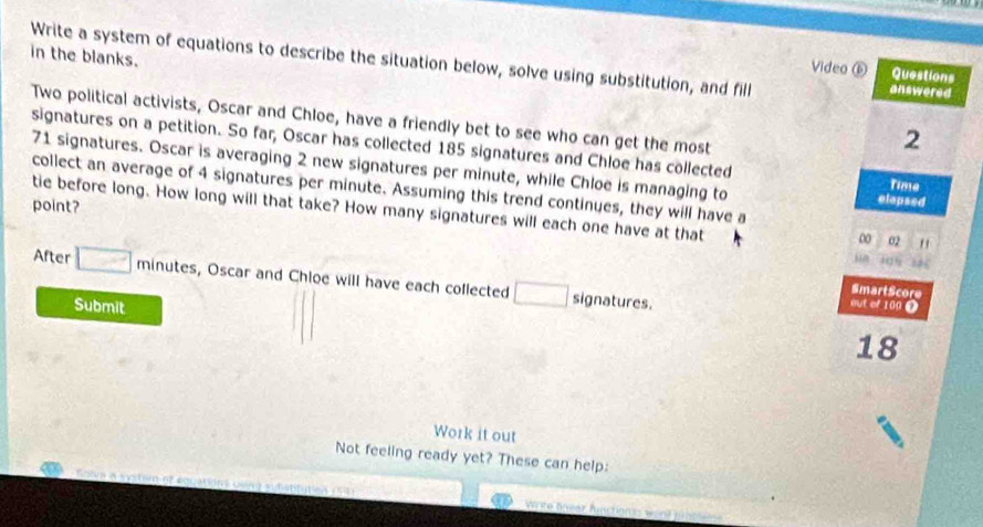 in the blanks. 
Write a system of equations to describe the situation below, solve using substitution, and fill answered 
Video ⑥ Questions 
2 
Two political activists, Oscar and Chloe, have a friendly bet to see who can get the most Tiste 
signatures on a petition. So far, Oscar has collected 185 signatures and Chloe has collected
71 signatures. Oscar is averaging 2 new signatures per minute, while Chloe is managing to elapsed 
collect an average of 4 signatures per minute. Assuming this trend continues, they will have a 
point? 
tie before long. How long will that take? How many signatures will each one have at that 
00 02 " 
After minutes, Oscar and Chloe will have each collected signatures. 
SmartScore 
Submit 
out of 100 ?
18
Work it out 
Not feeling ready yet? These can help: 
wrte fneer functions wend pat