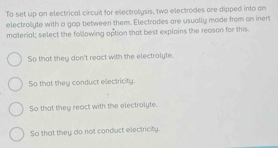 To set up an electrical circuit for electrolysis, two electrodes are dipped into an
electrolyte with a gap between them. Electrodes are usually made from an inert
material; select the following option that best explains the reason for this.
So that they don't react with the electrolyte.
So that they conduct electricity.
So that they react with the electrolyte.
So that they do not conduct electricity.