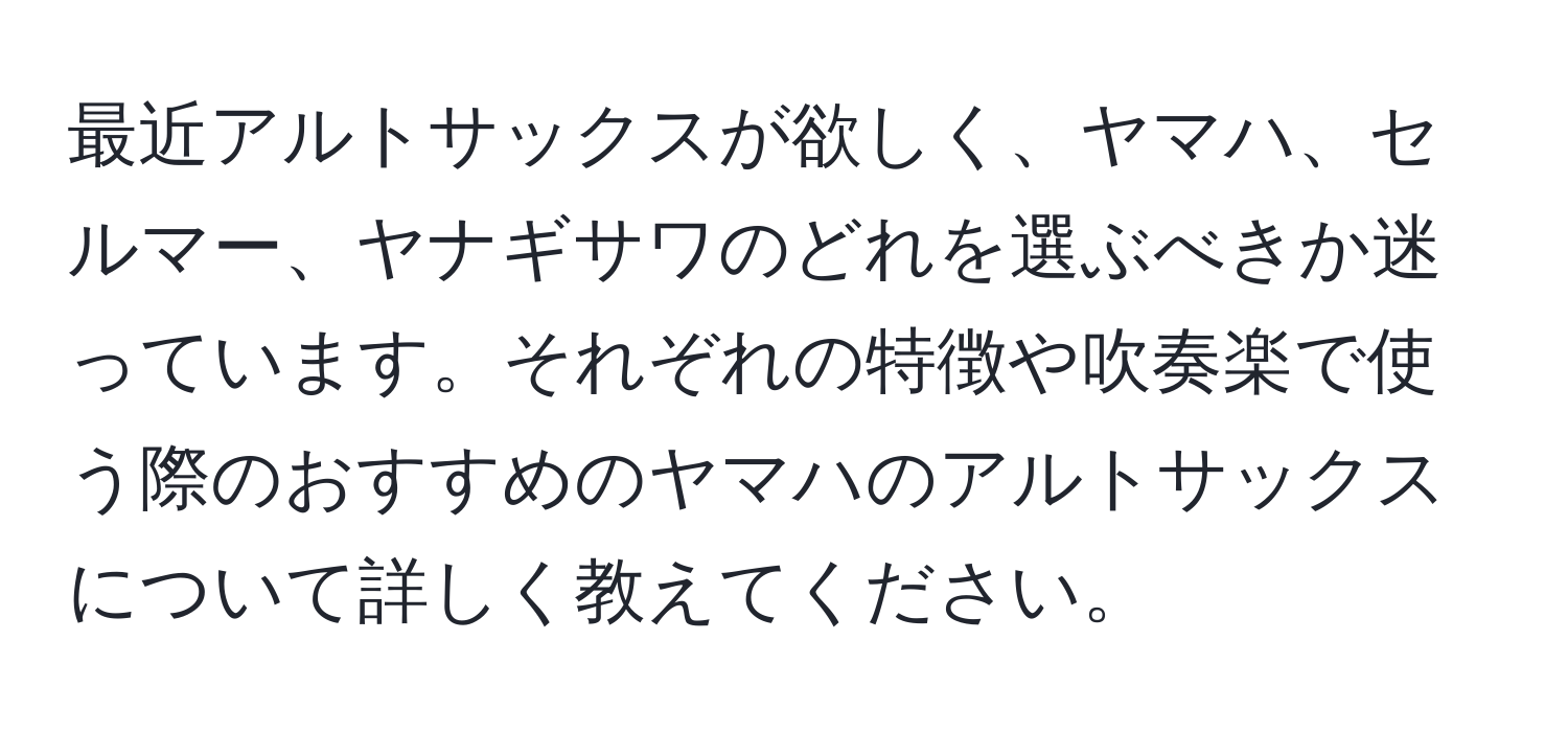 最近アルトサックスが欲しく、ヤマハ、セルマー、ヤナギサワのどれを選ぶべきか迷っています。それぞれの特徴や吹奏楽で使う際のおすすめのヤマハのアルトサックスについて詳しく教えてください。