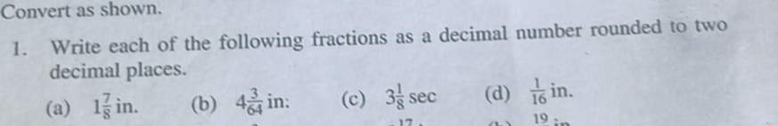 Convert as shown. 
1. Write each of the following fractions as a decimal number rounded to two 
decimal places. 
(a) 1 7/8 in. (b) 4 3/64 in : (c) 3 1/8 sec (d)  1/16 in. 
19