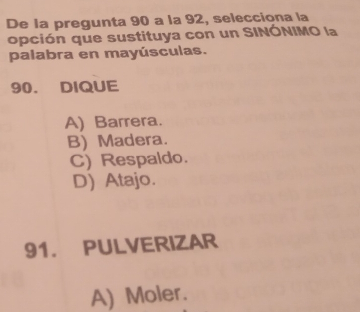 De la pregunta 90 a la 92, selecciona la
opción que sustituya con un SINÓNIMO la
palabra en mayúsculas.
90. DIQUE
A) Barrera.
B) Madera.
C) Respaldo.
D) Atajo.
91. PULVERIZAR
A) Moler.