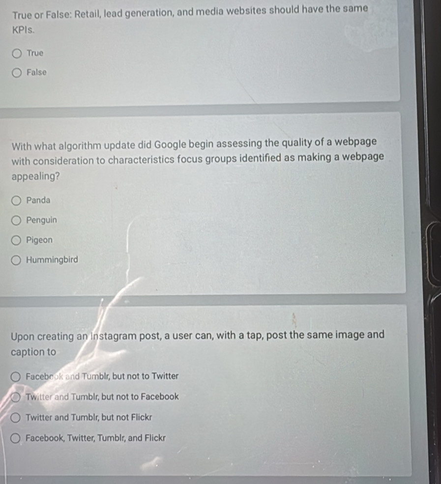 True or False: Retail, lead generation, and media websites should have the same
KPIs.
True
False
With what algorithm update did Google begin assessing the quality of a webpage
with consideration to characteristics focus groups identified as making a webpage
appealing?
Panda
Penguin
Pigeon
Hummingbird
Upon creating an instagram post, a user can, with a tap, post the same image and
caption to
Facebook and Tumblr, but not to Twitter
Twitter and Tumblr, but not to Facebook
Twitter and Tumblr, but not Flickr
Facebook, Twitter, Tumblr, and Flickr
