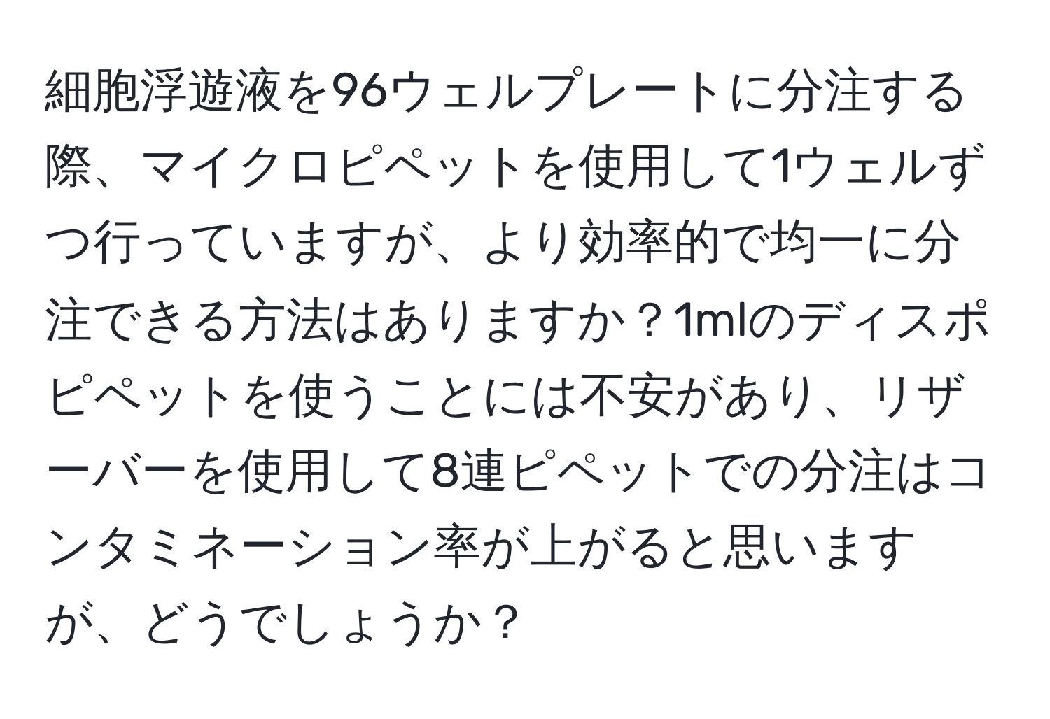 細胞浮遊液を96ウェルプレートに分注する際、マイクロピペットを使用して1ウェルずつ行っていますが、より効率的で均一に分注できる方法はありますか？1mlのディスポピペットを使うことには不安があり、リザーバーを使用して8連ピペットでの分注はコンタミネーション率が上がると思いますが、どうでしょうか？