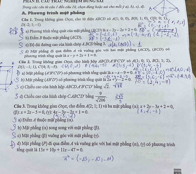 PHAN II. CAU TRAC NGHIệM BUNG SAI
Trong các câu từ câu 1 đến câu 10, chọn đúng hoặc sai cho mỗi ý a), b), c), d).
A. Phương trình mặt phảng
Câu 1. Trong không gian Oxyz, cho tứ diện ABCD có A(1;0;0),B(0;1;0),C(0;0;1),
D(-2;1;-1).
a) Phương trình tổng quát của mặt phẳng (BCD) là x-2y-2z+2=0.
b) Điểm B thuộc mặt phẳng (ACD).
c) Độ dài đường cao của hình chóp A.BCD bằng 3.
d) Mặt phẳng đi qua điểm A và vuông góc với hai mặt phẳng (ACD ),(B( CD) có
phương trình tổng quát là x-y+2z+1=0.
^  Câu 2. Trong không gian Oxyz, cho hình hộp ABC DA'B'C'D' có A(1;0;1),B(2;1;2),
D(1;-1;1),C'(4;5;-5).
a) Mặt phẳng (A'B'C'D') có phương trình tổng quát là x-z-9=0.
b) Mặt phẳng (AB'D') có phương trình tổng quát là 2x+y-2=0.
c) Chiều cao của hình hộp ABCD. A'B'C'D' bằng sqrt(2).
S d) Chiều cao của hình chóp C.ABC°D * bằng  9/sqrt(206) .
Câu 3. Trong không gian Oxyz, cho điểm A(2;1;1) và ba mặt phẳng (α); x+2y-3z+2=0,
(β): x+2z-5=0,(Y):4x-3y-2z+1=0.
a) Điểm A thuộc mặt phẳng (α).
b) Mặt phẳng (α) song song với mặt phẳng (β).
c) Mặt phẳng (β) vuông góc với mặt phẳng (γ).
d) Mặt phẳng (P) đi qua điểm A và vuông góc với hai mặt phẳng (α), (γ) có phương trình
tổng quát là 13x+10y+11z-47=0.