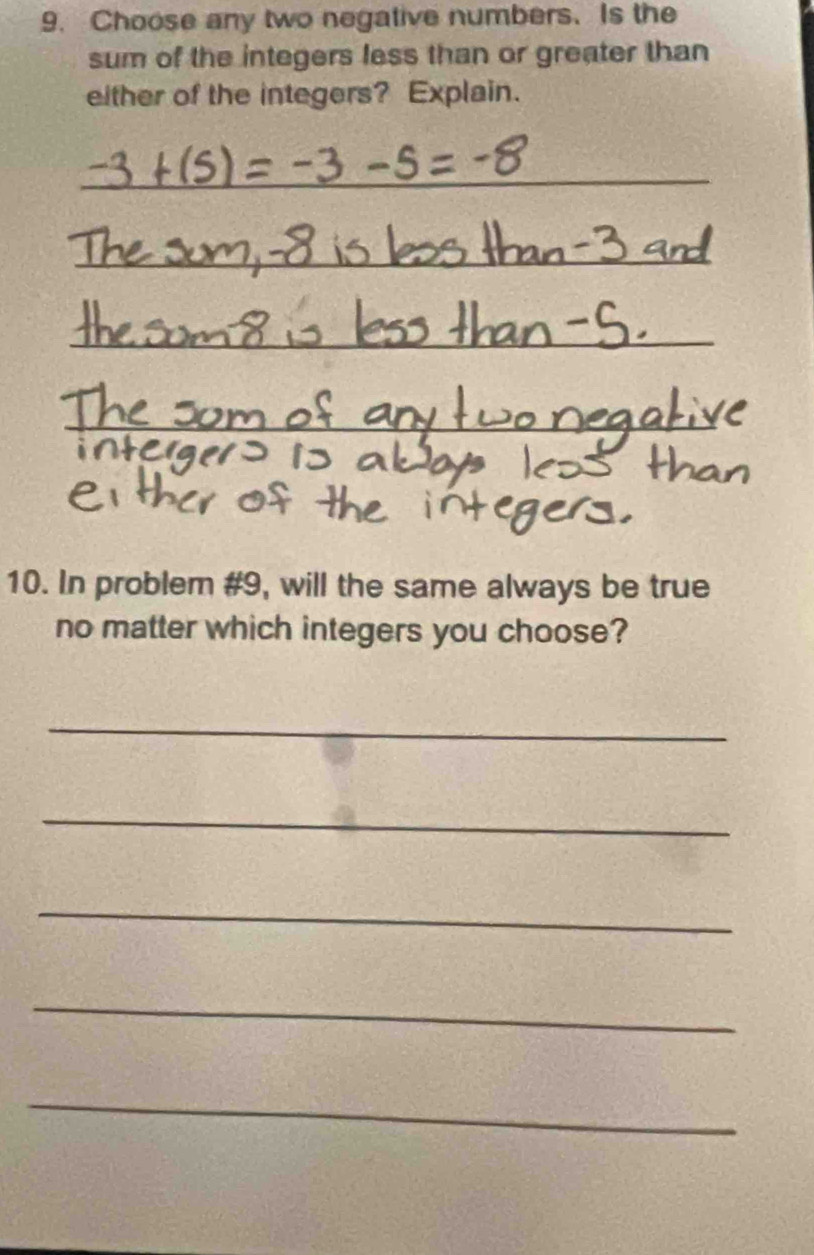 Choose any two negative numbers. Is the 
sum of the integers less than or greater than 
either of the integers? Explain. 
_ 
_ 
_ 
_ 
10. In problem #9, will the same always be true 
no matter which integers you choose? 
_ 
_ 
_ 
_ 
_