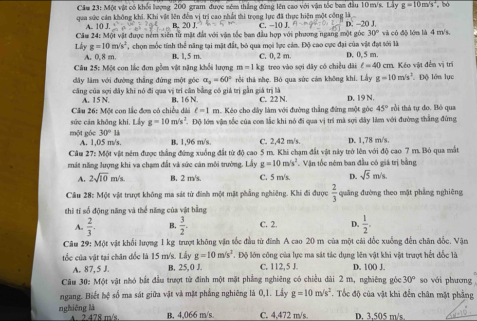 Một vật có khối lượng 200 gram được ném thẳng đứng lên cao với vận tốc ban đầu 10 m/s. Lấy g=10m/s^2 , bỏ
qua sức cản không khí. Khi vật lên đến vị trí cao nhất thì trọng lực đã thực hiện một công là
A. 10 J. B. 20 J. C. −10 J. D. —20 J.
Câu 24: Một vật được nẻm xiên tử mặt đất với vận tốc ban đầu hợp với phương ngang một góc 30° và có độ lớn là 4 m/s.
Lấy g=10m/s^2 , chọn mốc tính thế năng tại mặt đất, bỏ qua mọi lực cản. Độ cao cực đại của vật đạt tới là
A. 0, 8 m. B. 1, 5 m. C. 0, 2 m. D. 0,5 m.
Câu 25: Một con lắc đơn gồm vật nặng khối lượng m=1kg treo vào sợi dây có chiều dài ell =40 cm. Kéo vật đến vị trí
dây làm với đường thẳng đứng một góc alpha _0=60° rồi thả nhẹ. Bỏ qua sức cản không khí. Lấy g=10m/s^2. Độ lớn lực
căng của sợi dây khi nó đi qua vị trí cân bằng có giá trị gần giá trị là
A. 15 N. B. 16 N. C. 22 N. D. 19 N.
Câu 26: Một con lắc đơn có chiều dài ell =1m. Kéo cho dây làm với đường thẳng đứng một góc 45° rồi thả tự do. Bỏ qua
sức cản không khí. Lấy g=10m/s^2. Độ lớn vận tốc của con lắc khi nó đi qua vị trí mà sợi dây làm với đường thẳng đứng
một góc 30°la
A. 1,05 m/s. B. 1,96 m/s. C. 2,42 m/s. D. 1,78 m/s.
Câu 27: Một vật ném được thẳng đứng xuống đất từ độ cao 5 m. Khi chạm đất vật nảy trở lên với độ cao 7 m. Bỏ qua mất
mát năng lượng khi va chạm đất và sức cản môi trường. Lấy g=10m/s^2. Vận tốc ném ban đầu có giá trị bằng
A. 2sqrt(10)m/s. B. 2 m/s. C. 5 m/s. D. sqrt(5)m/s.
Câu 28: Một vật trượt không ma sát từ đỉnh một mặt phẳng nghiêng. Khi đi được  2/3  quãng đường theo mặt phẳng nghiêng
thì tỉ số động năng và thế năng của vật bằng
A.  2/3 .  3/2 . C. 2. D.  1/2 .
B.
Câu 29: Một vật khối lượng 1 kg trượt không vận tốc đầu từ đỉnh A cao 20 m của một cái dốc xuống đến chân dốc. Vận
ốc của vật tại chân đốc là 15 m/s. Lấy g=10m/s^2. Độ lớn công của lực ma sát tác dụng lên vật khi vật trượt hết dốc là
A. 87,5 J. B. 25,0 J. C. 112, 5 J. D. 100 J.
Câu 30: Một vật nhỏ bắt đầu trượt từ đỉnh một mặt phẳng nghiêng có chiều dài 2 m, nghiêng góc 30° so với phương
ngang. Biết hệ số ma sát giữa vật và mặt phẳng nghiêng là 0,1. Lấy g=10m/s^2. Tốc độ của vật khi đến chân mặt phẳng
nghiêng là
A. 2.478 m/s. B. 4,066 m/s. C. 4,472 m/s. D. 3,505 m/s.