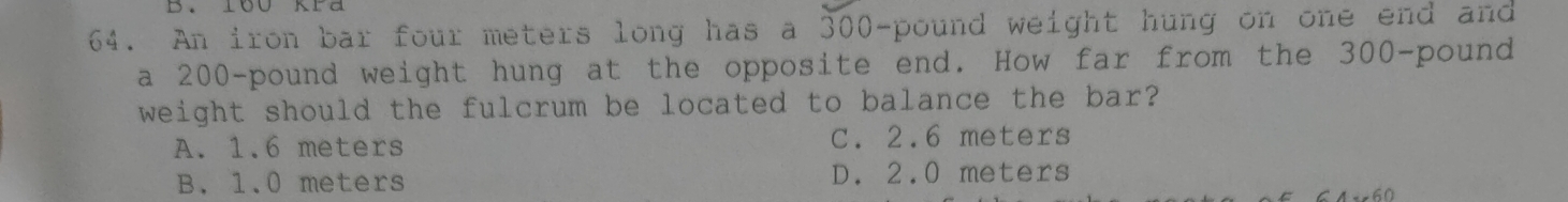 An iron bar four meters long has a 300-pound weight hung on one end and
a 200-pound weight hung at the opposite end. How far from the 300-pound
weight should the fulcrum be located to balance the bar?
A. 1.6 meters C. 2.6 meters
B. 1.0 meters D. 2.0 meters