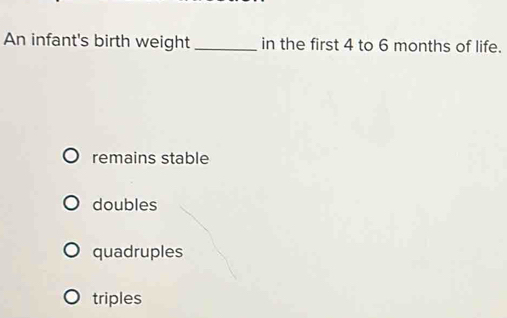 An infant's birth weight_ in the first 4 to 6 months of life.
remains stable
doubles
quadruples
triples