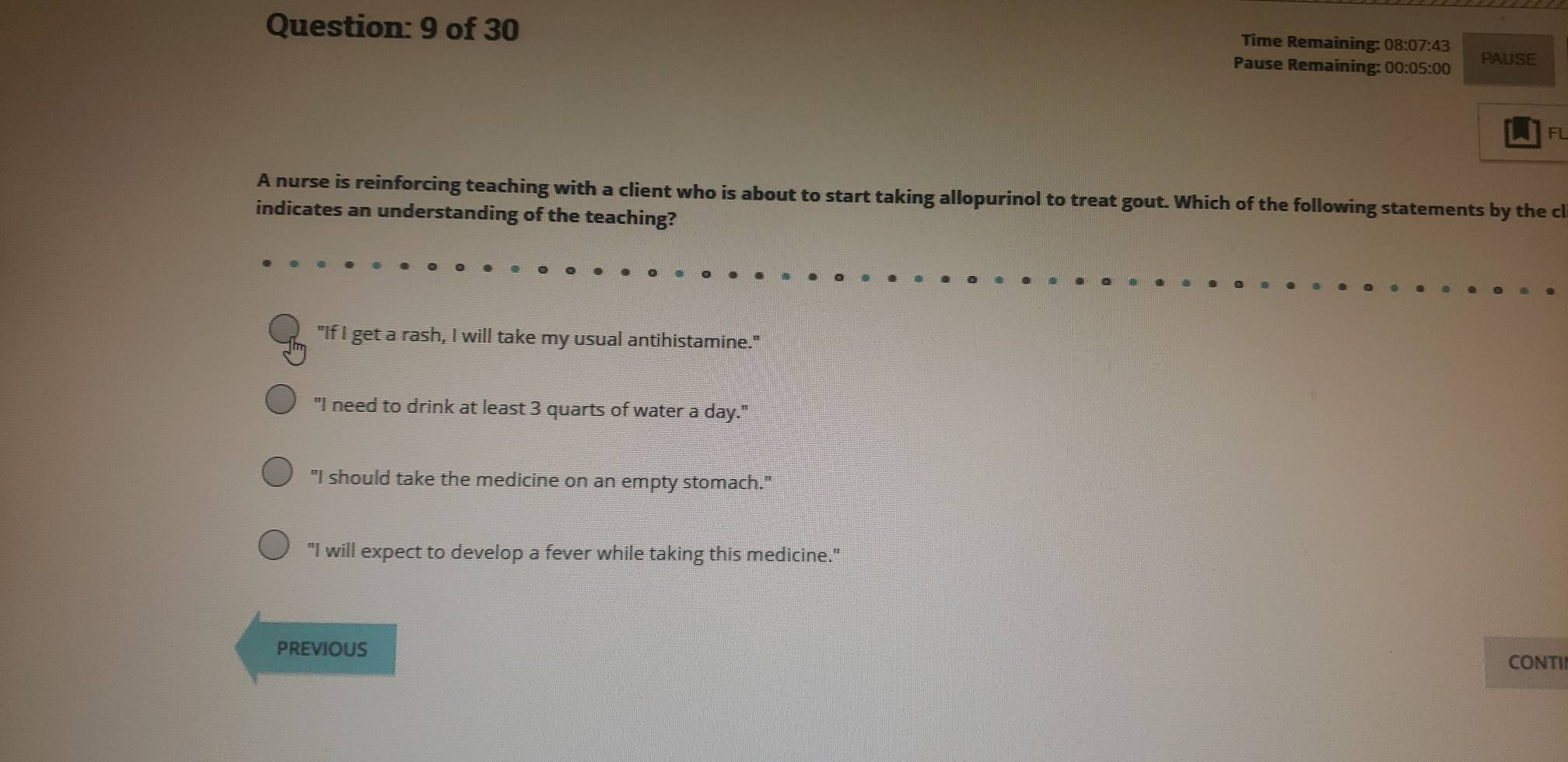 of 30
Time Remaining: 08:07:43
Pause Remaining: 00:05:00 PAUSE
FL
A nurse is reinforcing teaching with a client who is about to start taking allopurinol to treat gout. Which of the following statements by the cl
indicates an understanding of the teaching?
"If I get a rash, I will take my usual antihistamine."
"I need to drink at least 3 quarts of water a day."
"I should take the medicine on an empty stomach."
"I will expect to develop a fever while taking this medicine."
PREVIOUS
CONTI