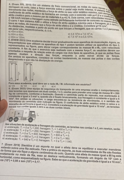 (Enem PPL 2015) Em um sistema de freio convencional, as rodas do carro travam 
derrapam no solo, caso a força exercida sobre o pedal seja muito intensa. O sistema ss 
travamento das rodas, mantendo a força de atrito no seu valor estático máximo, sem derras u_1=1 D e o cosficies 
coeficiente de atrito estático da borracha em contato com o concreto vale
atrito cinético para o mesmo par de materiais é mu _c=0.75. Dois carros, com velocidades iniciais i
a 108 km/h iniciam a frenagem numa estrada perfeitamente horizontal de concreto no mesmo 
O carro 1 tem sistema ABS e utiliza a forca de atrito estática máxima para a frenagem; já o carro a
trava as rodas, de maneira que a força de atrito efetiva é a cinética. Considere g=10m/s^2.
As distâncias, medidas a partir do ponto em que iniciam a frenagem, que os carros 1 e 2 percorrem
a) 45m e 60m. até parar são, respectivamente, dã e d.. m e 7,8.10^2m
d) 5.8.10^2r
b) 60m e 45m. c) 90m e 120m. m e 5,8.10^2m
e) 7,8,10^2
5. (ENEM 2023) Uma academia decide trocar gradualmente seus apareihos de musculação. Agora, os
frequentadores que utilizam os aparelhos do tipo 1 podem também utilizar os aparelhos do tipo 2
representados na figura, para elevar cargas correspondentes às massas Mí e M;, com velocidade
constante. A fim de que o exercício seja realizado com a mesma força F, os usuários devem ser
orientados a respeito da relação entre as cargas nos dois tipos de aparelhos, já que as polias fixas
apenas mudam a direção das forças, enquanto a polia móvel divide as forças
Em ambos os aparelhos, considere as cordas inextensíveis, as massas das polias e das cordas
desprezíveis e que não há dissipação de energia.
M_2/M
a) 1/4 Para essa academia, qual deve ser a razão c) 2 d) 1 e) 4  informada aos usuários'
b) 1/2
6. (Enem 2023) Uma equipe de segurança do transporte de uma empresa avalia o comportamento
das tensões que aparecem em duas cordas, 1 e 2, usadas para prender uma carga de massa M=200
kg na carroceria, conforme a ilustração. Quando o caminhão parte do repouso, sua aceleração é
constante e igual a 3m/s^2 e, quando ele é freado bruscamente, sua frenagem é constante e igual a 5
m/s^2 Em ambas as situações, a carga encontra-se na iminência de movimento, e o sentido do
movimento do caminhão está indicado na figura. O coeficiente de atrito estático entre a caixa e o
assoalho da carroceria é igual a 0,2. Considere a aceleração da gravidade igual a
iniciais nas cordas iguals a zero e as duas cordas ideais. 10m/s^2 , as tensões
f M 2
Nas situações de aceleração e frenagem do caminhão, as tensões nas cordas 1 e 2, em newton, serão
b) aceleração: a) aceleração: T_1=0 e T_2=200; frenagem: T_1=1400 e T_2=0.
T_1=0 e T_2=200
c) aceleração: T_1=0 e T_2=600 0; frønagem: T_1=600 e T_2=0.
d) aceleração: T_1=560 T_2=0; frenagem: T_1=600 e T_2=0.
e) aceleração: T_1=640 A T_2=0; frenagem: ; frenagem: T_1=0 e T_2=960
T_1=0 e T_2=1040
7. (Enem 2019) S/ackline é um esporte no qual o atleta deve se equilibrar e executar manobras
estando sobre uma fita esticada. Para a prática do esporte, as duas extremidades da fita são fixadas
de forma que ela fique a alguns centimetros do solo. Quando uma atleta de massa igual a 80 kg está
exatamente no meio da fita, essa se desloca verticalmente, formando um ângulo de 10° com a
horizontal, como esquematizado na figura. Sabe-se que a aceleração da gravidade é igual a e 10m/s^2,
os (10°)=0.98 e sen (10°)=0,17.