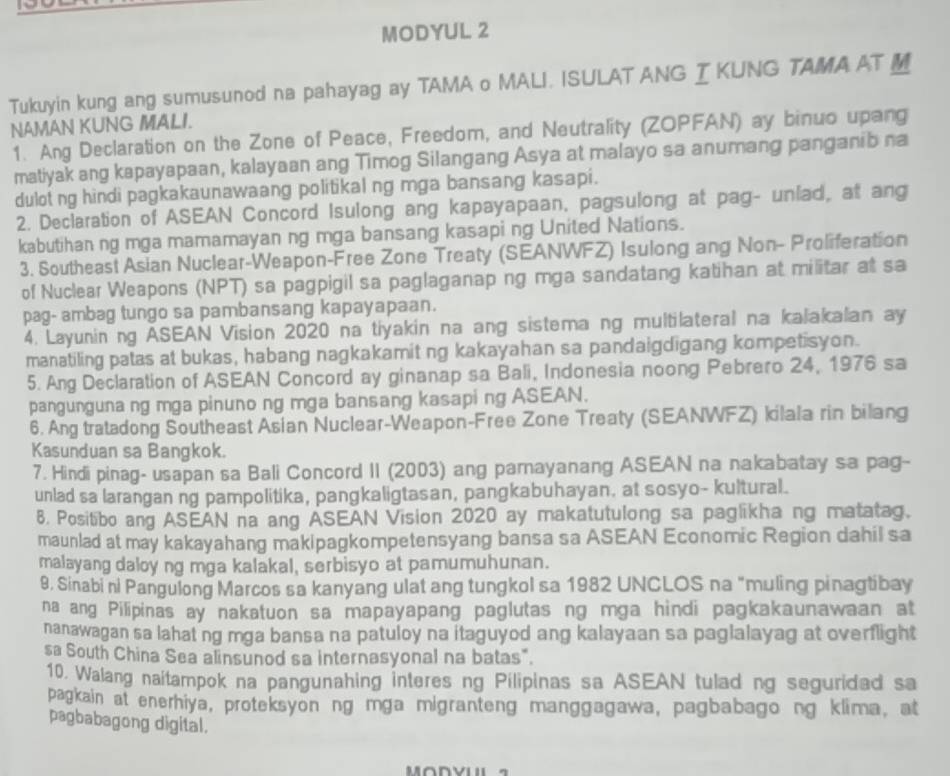 MODYUL 2
Tukuyin kung ang sumusunod na pahayag ay TAMA o MALI. ISULAT ANG IKUNG TAMA AT M
NAMAN KUNG MALI.
1. Ang Declaration on the Zone of Peace, Freedom, and Neutrality (ZOPFAN) ay binuo upang
matiyak ang kapayapaan, kalayaan ang Timog Silangang Asya at malayo sa anumang panganib na
dulot ng hindi pagkakaunawaang politikal ng mga bansang kasapi.
2. Declaration of ASEAN Concord Isulong ang kapayapaan, pagsulong at pag- unlad, at ang
kabutihan ng mga mamamayan ng mga bansang kasapi ng United Nations.
3. Southeast Asian Nuclear-Weapon-Free Zone Treaty (SEANWFZ) Isulong ang Non- Proliferation
of Nuclear Weapons (NPT) sa pagpigil sa paglaganap ng mga sandatang katihan at militar at sa
pag- ambag tungo sa pambansang kapayapaan.
4. Layunining ASEAN Vision 2020 na tiyakin na ang sistema ng multilateral na kalakalan ay
manatiling patas at bukas, habang nagkakamit ng kakayahan sa pandaigdigang kompetisyon.
5. Ang Declaration of ASEAN Concord ay ginanap sa Bali, Indonesia noong Pebrero 24, 1976 sa
pangunguna ng mga pinuno ng mga bansang kasapi ng ASEAN.
6. Ang tratadong Southeast Asian Nuclear-Weapon-Free Zone Treaty (SEANWFZ) kilala rin bilang
Kasunduan sa Bangkok.
7. Hindi pinag- usapan sa Bali Concord II (2003) ang pamayanang ASEAN na nakabatay sa pag-
unlad sa larangan ng pampolitika, pangkaligtasan, pangkabuhayan, at sosyo- kultural.
8. Positibo ang ASEAN na ang ASEAN Vision 2020 ay makatutulong sa paglikha ng matatag.
maunlad at may kakayahang makipagkompetensyang bansa sa ASEAN Economic Region dahil sa
malayang daloy ng mga kalakal, serbisyo at pamumuhunan.
9, Sinabi ni Pangulong Marcos sa kanyang ulat ang tungkol sa 1982 UNCLOS na "muling pinagtibay
na ang Pilipinas ay nakatuon sa mapayapang paglutas ng mga hindi pagkakaunawaan at
nanawagan sa lahat ng mga bansa na patuloy na itaguyod ang kalayaan sa paglalayag at overflight
sa South China Sea alinsunod sa internasyonal na batas".
10. Walang naitampok na pangunahing interes ng Pilipinas sa ASEAN tulad ng seguridad sa
pagkain at enerhiya, proteksyon ng mga migranteng manggagawa, pagbabago ng klima, at
pagbabagong digital.