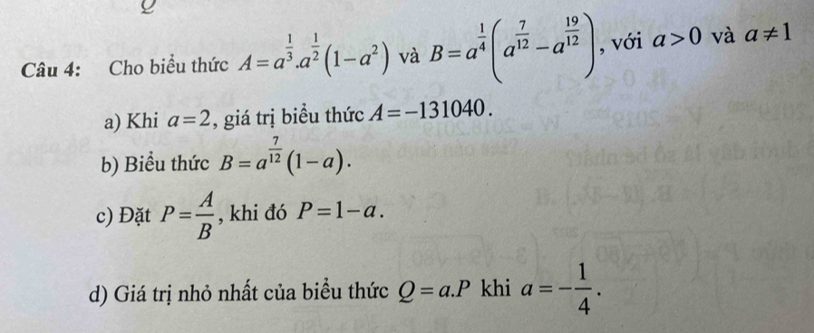 Cho biểu thức A=a^(frac 1)3.a^(frac 1)2(1-a^2) và B=a^(frac 1)4(a^(frac 7)12-a^(frac 19)12) , với a>0 và a!= 1
a) Khi a=2 , giá trị biểu thức A=-131040. 
b) Biểu thức B=a^(frac 7)12(1-a). 
c) Đặt P= A/B  , khi đó P=1-a. 
d) Giá trị nhỏ nhất của biểu thức Q=a.P khi a=- 1/4 .