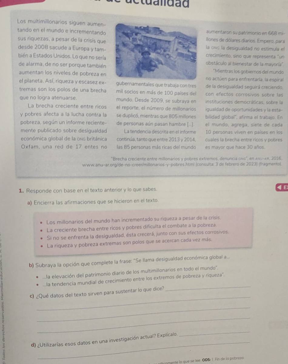 etualdad
Los multimillonarios siguen aumen-
tando en el mundo e incrementandoaumentaron su patrimonio en 668 mi-
sus riquezas, a pesar de la crisis que
llones de dólares diarios. Empero, pará
desde 2008 sacude a Europa y tam-
la ono la desigualdad no estimula el
bién a Estados Unidos. Lo que no sería
crecimiento, sino que representa "un
de alarma, de no ser porque también
obstáculo al bienestar de la mayoría''.
*Mientras los gobiernos del mundo
aumentan los niveles de pobreza en
no actúen para enfrentaría, la espiral
el planeta. Así, riqueza y escasez ex- gubernamentales que trabaja con tres de la desigualdad seguirá creciendo,
tremas son los polos de una brecha mil socios en más de 100 países del con efectos corrosivos sobre las
que no logra atenuarse. mundo. Desde 2009, se subraya en instituciones democráticas, sobre la
La brecha creciente entre ricos el reporte, el número de millonarios igualdad de oportunidades y la esta-
y pobres afecta a la lucha contra la se duplicó, mientras que 805 millones bilidad global", afirma el trabajo. En
pobreza, según un informe reciente- de personas aún pasan hambre [...]. el mundo, agrega, siete de cada
mente publicado sobre desigualdad La tendencia descrita en el informe 10 personas viven en países en los
económica global de la ono británica continúa, tanto que entre 2013 y 2014, cuales la brecha entre ricos y pobres
Oxfam, una red de 17 entes no las 85 personas más ricas del mundo es mayor que hace 30 años.
"Brecha creciente entre millonarios y pobres extremos, denuncia ons", en ANu-4#, 2016,
www.anu-ar.org/de-no-creer/millonarios-γ-pobres.html (consulta: 3 de febrero de 2023) (fragmento).
1. Responde con base en el texto anterior y lo que sabes.
a) Encierra las afirmaciones que se hicieron en el texto.
Los millonarios del mundo han incrementado su riqueza a pesar de la crisis.
La creciente brecha entre ricos y pobres dificulta el combate a la pobreza.
Si no se enfrenta la desigualdad, ésta crecerá, junto con sus efectos corrosivos.
La riqueza y pobreza extremas son polos que se acercan cada vez más.
b) Subraya la opción que complete la frase: "Se llama desigualdad económica global a...
...la elevación del patrimonio diario de los multimillonarios en todo el mundo'.
...la tendencia mundial de crecimiento entre los extremos de pobreza y riqueza".
_
c) ¿Qué datos del texto sirven para sustentar lo que dice?
_
_
_
_
d) ¿Utilizarías esos datos en una investigación actual? Explícalo.
_
ticnmente lo que se lee. ODS: 1. Fin de la pobreza