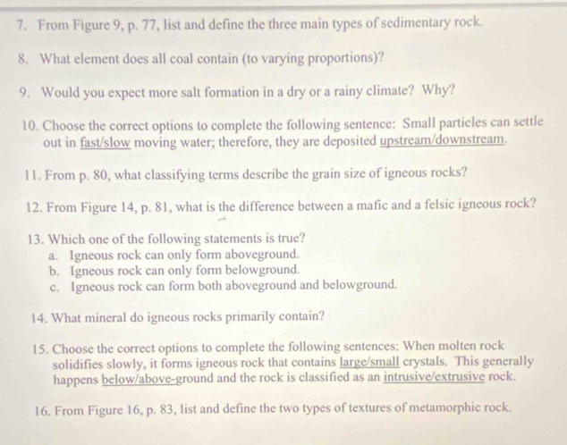 From Figure 9, p. 77, list and define the three main types of sedimentary rock.
8. What element does all coal contain (to varying proportions)?
9. Would you expect more salt formation in a dry or a rainy climate? Why?
10. Choose the correct options to complete the following sentence: Small particles can settle
out in fast/slow moving water; therefore, they are deposited upstream/downstream.
11. From p. 80, what classifying terms describe the grain size of igneous rocks?
12. From Figure 14, p. 81, what is the difference between a mafic and a felsic igneous rock?
13. Which one of the following statements is true?
a. Igneous rock can only form aboveground.
b. Igneous rock can only form belowground.
c. Igneous rock can form both aboveground and belowground.
14. What mineral do igneous rocks primarily contain?
15. Choose the correct options to complete the following sentences: When molten rock
solidifies slowly, it forms igneous rock that contains large/small crystals. This generally
happens below/above-ground and the rock is classified as an intrusive/extrusive rock.
16. From Figure 16, p. 83, list and define the two types of textures of metamorphic rock.