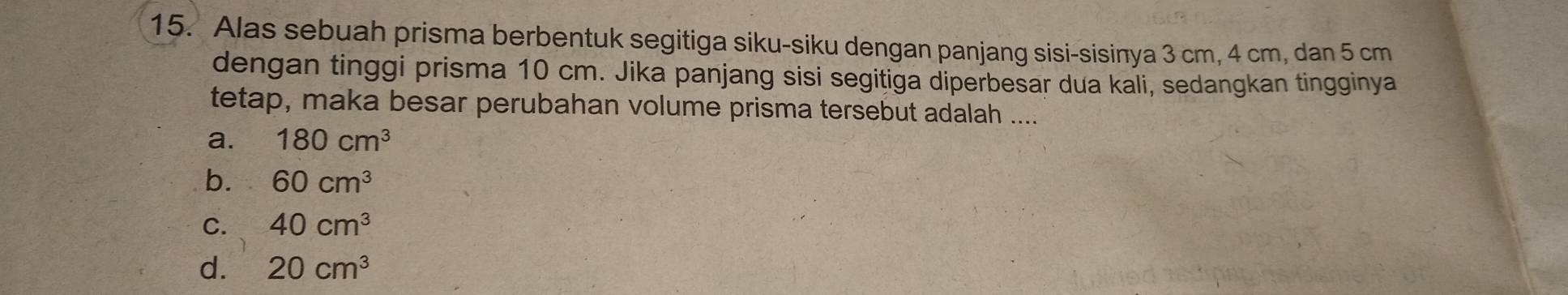 Alas sebuah prisma berbentuk segitiga siku-siku dengan panjang sisi-sisinya 3 cm, 4 cm, dan 5 cm
dengan tinggi prisma 10 cm. Jika panjang sisi segitiga diperbesar dua kali, sedangkan tingginya
tetap, maka besar perubahan volume prisma tersebut adalah ....
a. 180cm^3
b. 60cm^3
C. 40cm^3
d. 20cm^3