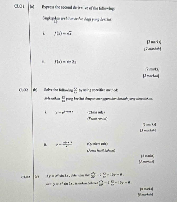 CLO1 (a) Express the second derivative of the following: 
Ungkapkan terbitan kedua bagi yang berikut 
i. f(x)=sqrt(x). 
[2 marks] 
[2 markah] 
i. f(x)=sin 2x
[2 marks] 
[2 markah] 
CLO2 (b) Solve the following  dy/dx  by using specified method: 
Selesaikan  dy/dx  yang berikut dengan menggunakan kaedah yang dinyatakan: 
i. y=e^(1-cos x) (Chain rule) 
(Petua rantai) 
[3 marks] 
[3 markah] 
ii. y= (ln (x+1))/x^7  (Quotient rule) 
(Petua hasil bahagi) 
[5 marks] 
[5 markah] 
CLO2 (c) If y=e^xsin 3x , determine that  d^2y/dx^2 -2 dy/dx +10y=0. 
Jika y=e^xsin 3x , tentukan bahawa  d^2y/dx^2 -2 dy/dx +10y=0. 
[8 marks] 
(8 markah]