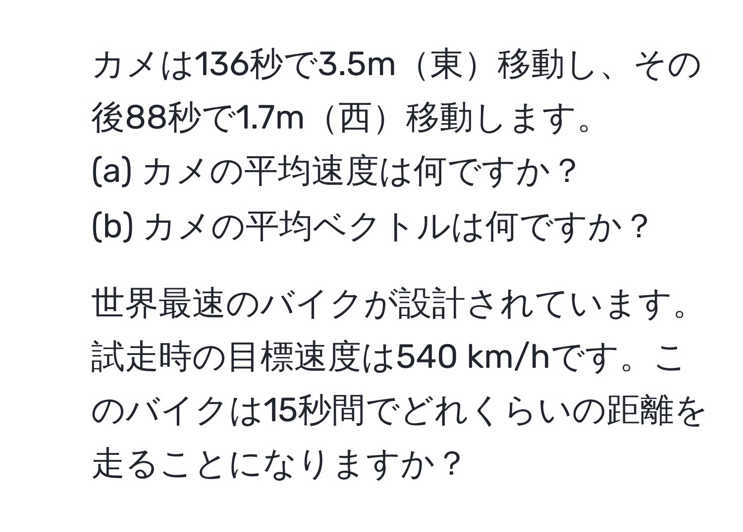 カメは136秒で3.5m東移動し、その後88秒で1.7m西移動します。  
(a) カメの平均速度は何ですか？  
(b) カメの平均ベクトルは何ですか？  

2. 世界最速のバイクが設計されています。試走時の目標速度は540 km/hです。このバイクは15秒間でどれくらいの距離を走ることになりますか？