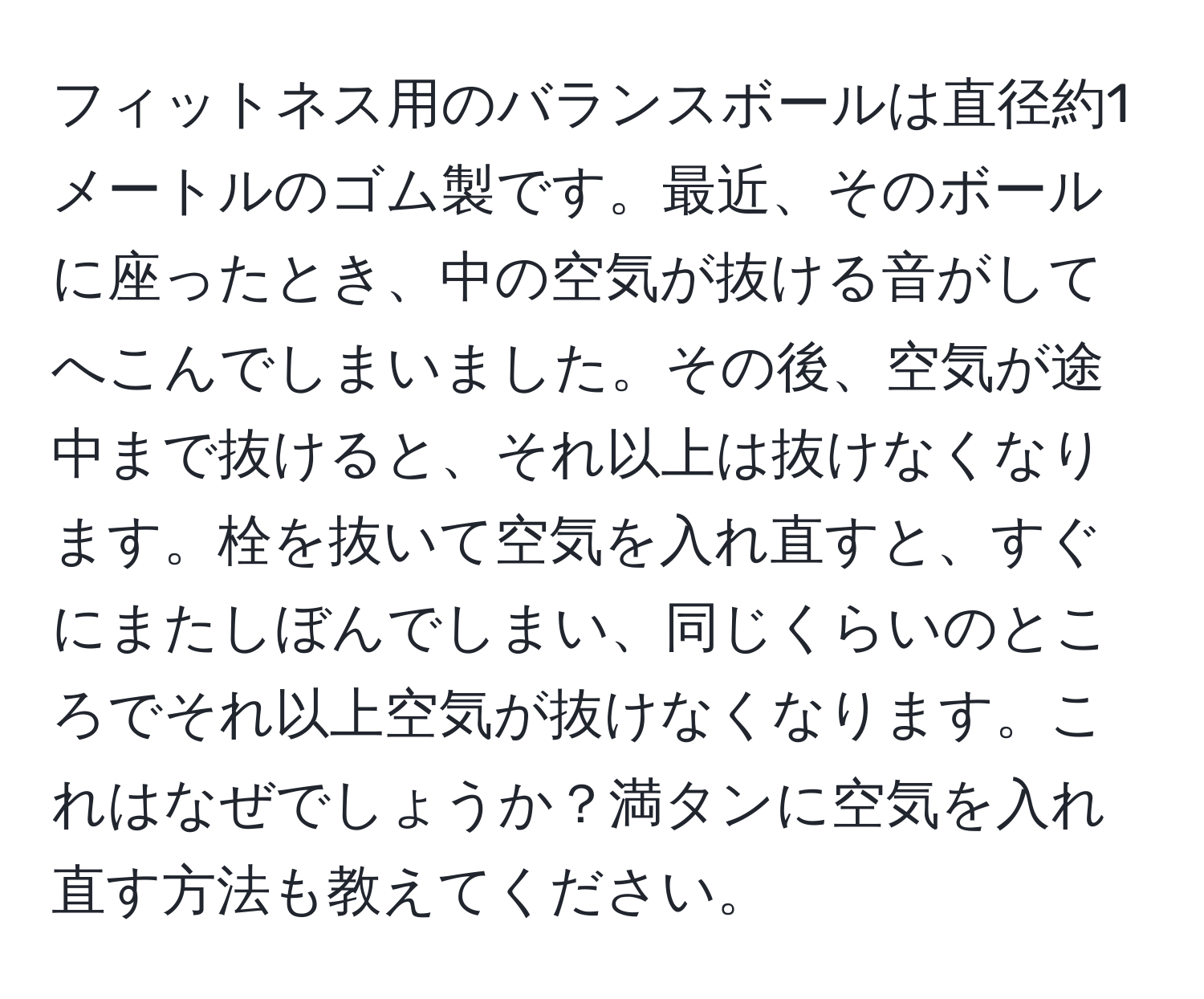 フィットネス用のバランスボールは直径約1メートルのゴム製です。最近、そのボールに座ったとき、中の空気が抜ける音がしてへこんでしまいました。その後、空気が途中まで抜けると、それ以上は抜けなくなります。栓を抜いて空気を入れ直すと、すぐにまたしぼんでしまい、同じくらいのところでそれ以上空気が抜けなくなります。これはなぜでしょうか？満タンに空気を入れ直す方法も教えてください。