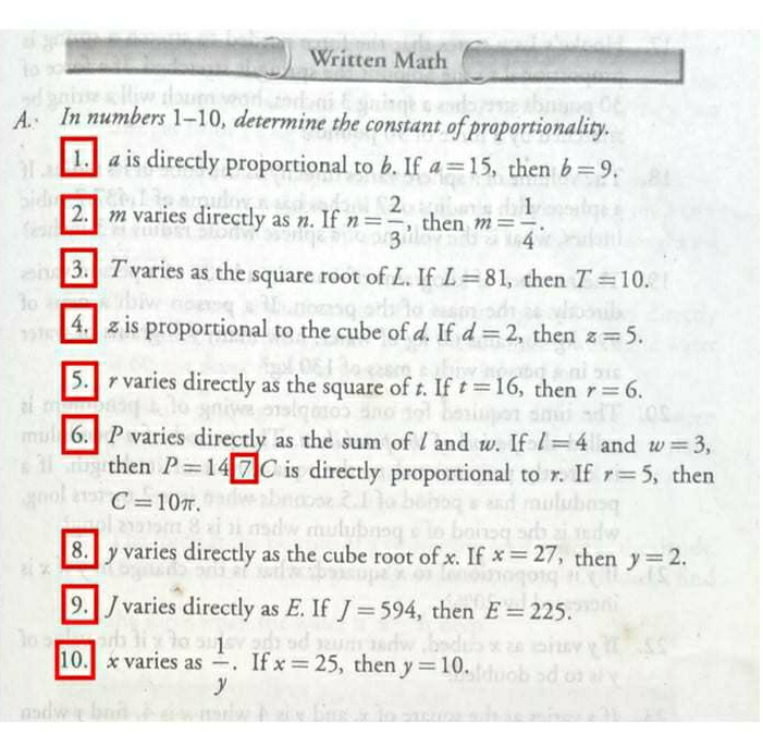 Written Math 
A. In numbers 1-10, determine the constant of proportionality. 
1. is directly proportional to 6. If a=15 , then b=9. 
2. m varies directly as n. If n= 2/3  , then m= 1/4 . 
3. T varies as the square root of L. If L=81 , then T=10. 
4. z is proportional to the cube of d. If d=2 , then z=5. 
5. r varies directly as the square of t. If t=16 , then r=6. 
6. P varies directly as the sum of l and w. If l=4 and w=3, 
then P=14 is directly proportional to r. If r=5 , then
C=10π. 
8. y varies directly as the cube root of x. If x=27 ， then y=2. 
9. J varies directly as E. If J=594 , then E=225. 
10. x varies as  1/y . If x=25 , then y=10.