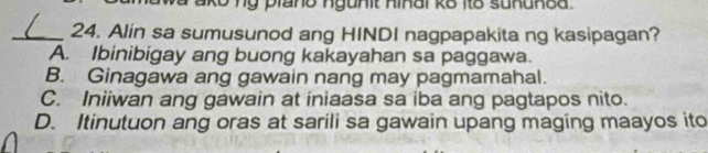 ako nỹ plano ngunit hiñal ko ito suhunea .
_24. Alin sa sumusunod ang HINDI nagpapakita ng kasipagan?
A. Ibinibigay ang buong kakayahan sa paggawa.
B. Ginagawa ang gawain nang may pagmamahal.
C. Iniiwan ang gawain at iniaasa sa iba ang pagtapos nito.
D. Itinutuon ang oras at sarili sa gawain upang maging maayos ito