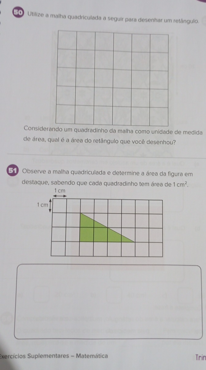 Utilize a malha quadriculada a seguir para desenhar um retângulo. 
Considerando um quadradinho da malha como unidade de medida 
de área, qual é a área do retângulo que você desenhou? 
51 Observe a malha quadriculada e determine a área da figura em 
destaque, sabendo que cada quadradinho tem área de 1cm^2.
1 cm
1 cm
Exercícios Suplementares - Matemática Trin