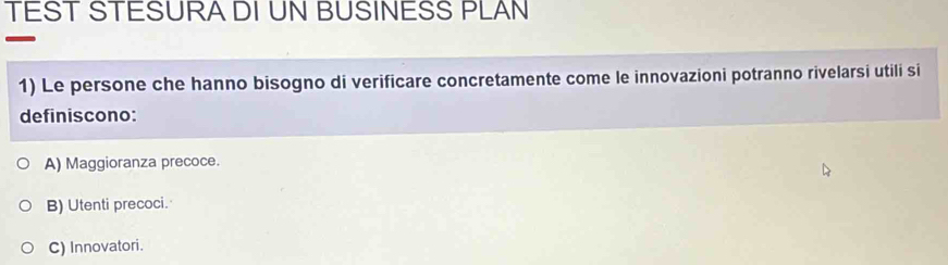 TEST STESURA DI UN BUSINESS PLAN
1) Le persone che hanno bisogno di verificare concretamente come le innovazioni potranno rivelarsi utili si
definiscono:
A) Maggioranza precoce.
B) Utenti precoci.
C) Innovatori.