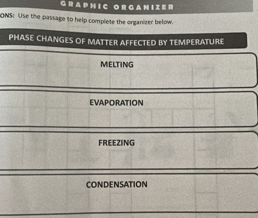 GRAPHIC organizer
ONS: Use the passage to help complete the organizer below.
PHASE CHANGES OF MATTER AFFECTED BY TEMPERATURE
MELTING
EVAPORATION
FREEZING
CondEnsATION